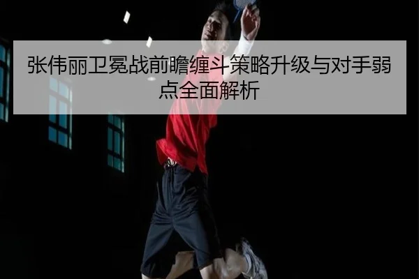 张伟丽卫冕战前瞻缠斗策略升级与对手弱点全面解析